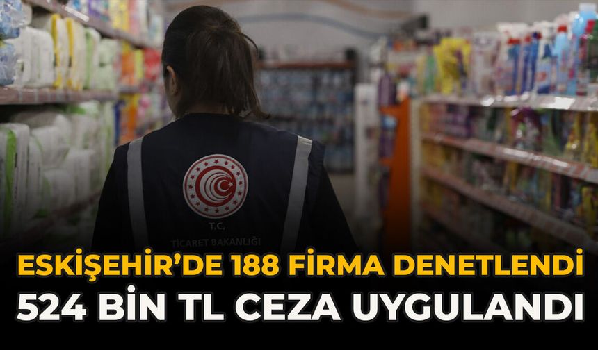 Eskişehir’de 188 Firma Denetlendi: 524 Bin TL Ceza Uygulandı