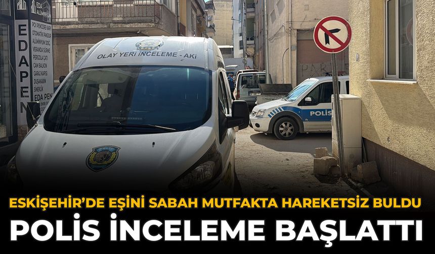 Eskişehir’de Eşini Sabah Mutfakta Hareketsiz Buldu: Polis İnceleme Başlattı