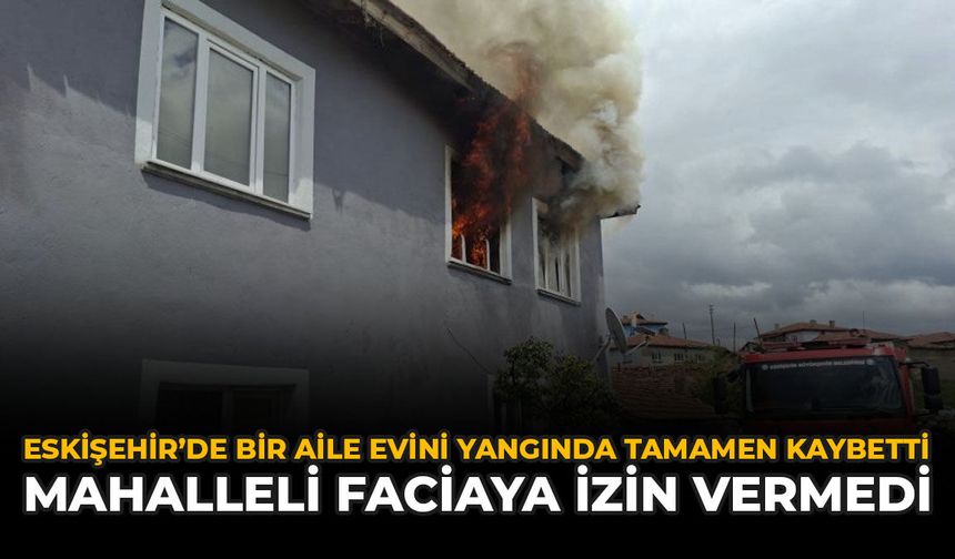 Eskişehir’de Bir Aile Evini Yangında Tamamen Kaybetti: Mahalleli Faciaya İzin Vermedi