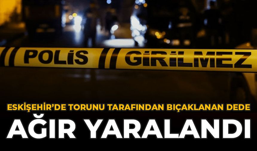 Eskişehir’de Torunu Tarafından Bıçaklanan Dede Ağır Yaralandı