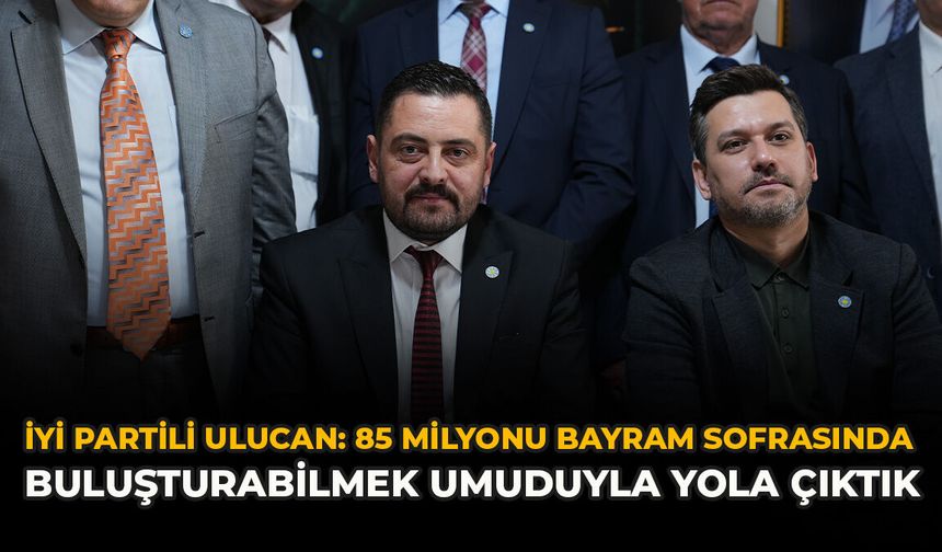 İYİ Partili Ulucan: “85 Milyonu Bayram Sofrasında Buluşturabilmek Umuduyla Yola Çıktık”