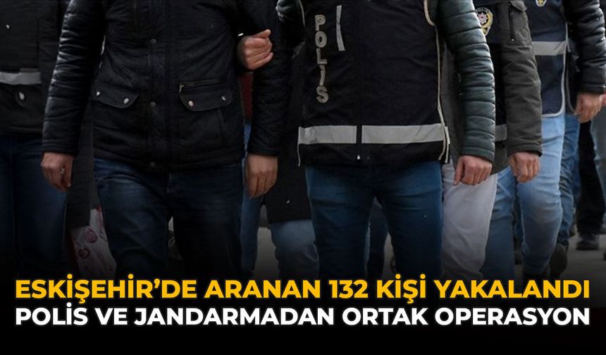 Eskişehir’de Aranan 132 Kişi Yakalandı: Polis ve Jandarmadan Ortak Operasyon