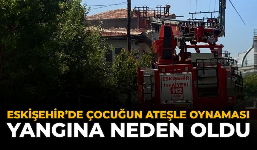 Eskişehir'de Çocuğun Ateşle Oynaması Yangına Neden Oldu