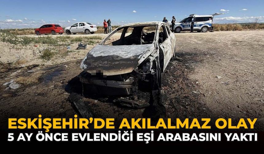 Eskişehir'de Akılalmaz Olay: 5 Ay Önce Evlendiği Eşi Arabasını Yaktı