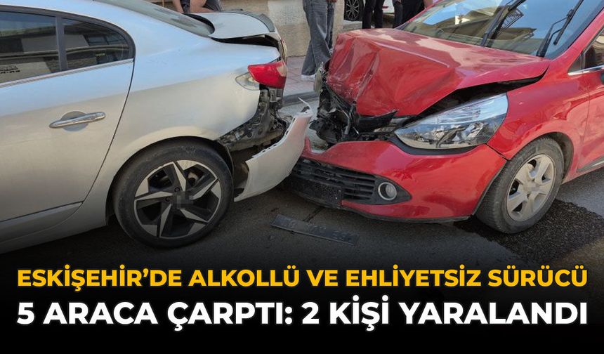 Eskişehir’de Alkollü ve Ehliyetsiz Sürücü 5 Araca Çarptı: 2 Kişi Yaralandı