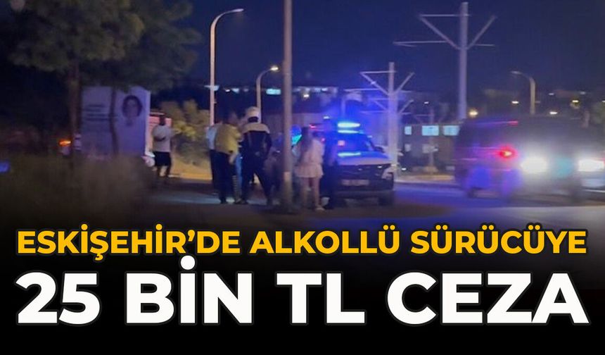 Eskişehir’de Alkollü Sürücüye 25 Bin TL Ceza