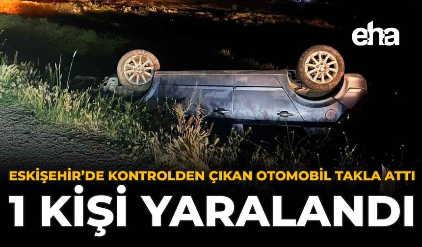 Eskişehir’de Kontrolden Çıkan Otomobil Takla Attı: 1 Kişi Yaralandı