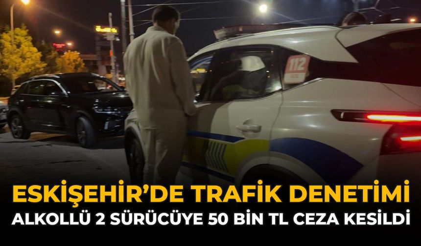 Eskişehir'de Trafik Denetimi: Alkollü 2 Sürücüye 50 Bin TL Ceza Kesildi