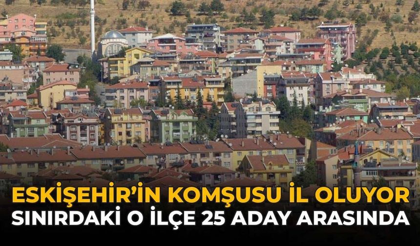 Eskişehir'in Komşusu İl Oluyor: Sınırdaki O İlçe 25 Aday Arasında