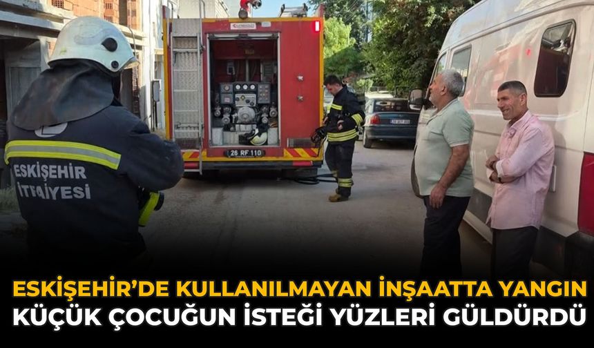 Eskişehir’de Kullanılmayan İnşaatta Yangın: Küçük Çocuğun İsteği Yüzleri Güldürdü
