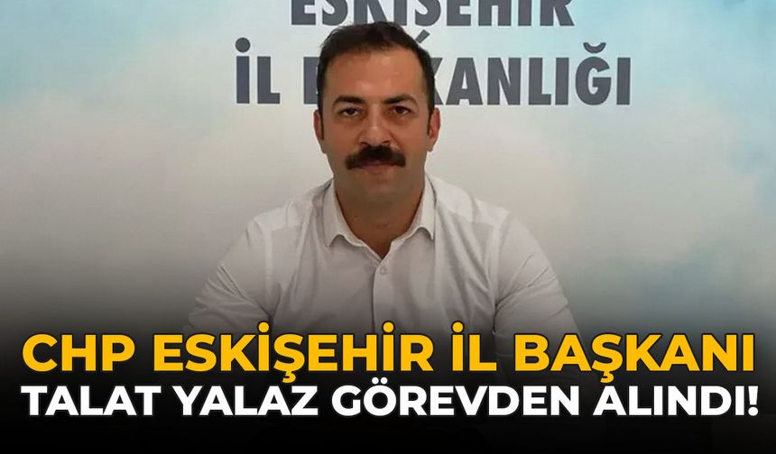 CHP Eskişehir İl Başkanı Talat Yalaz Görevden Alındı
