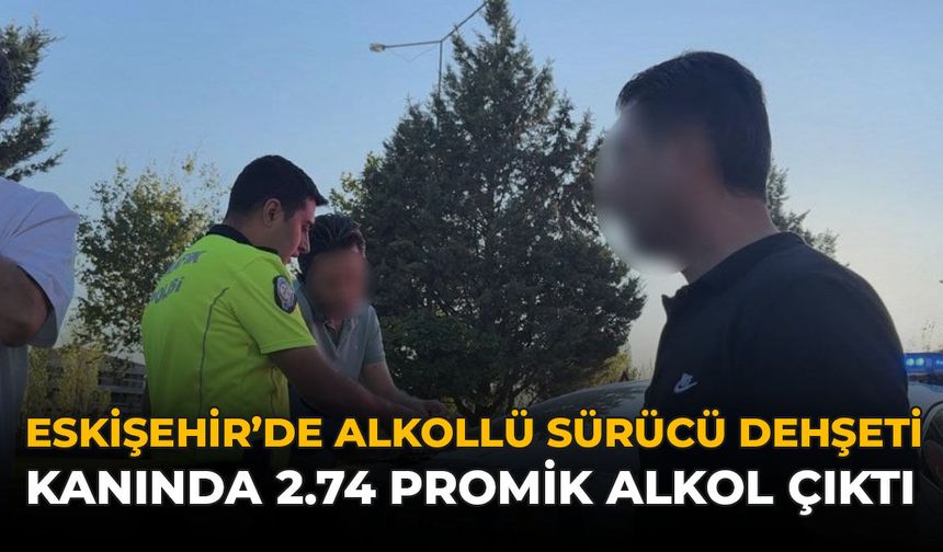 Eskişehir’de Alkollü Sürücü Dehşeti: Kanında 2.74 Promil Alkol Çıktı