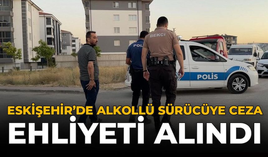 Eskişehir'de Alkollü Sürücüye Ceza: Ehliyeti Alındı