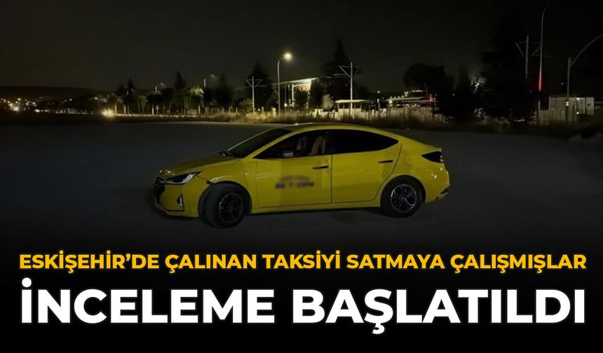 Eskişehir’de Çalınan Taksiyi Satmaya Çalışmışlar: İnceleme Başlatıldı