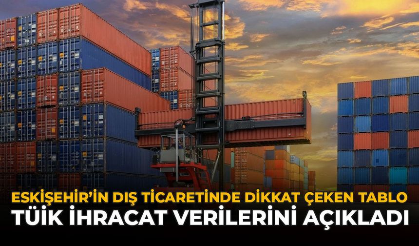 Eskişehir'in Dış Ticaretinde Dikkat Çeken Tablo: TÜİK İhracat Verilerini Açıkladı
