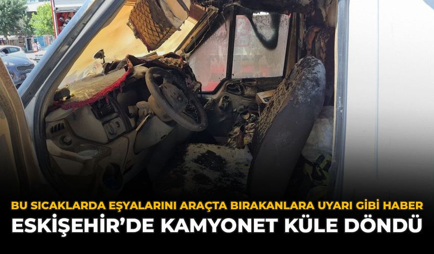 Bu Sıcaklarda Araçta Eşyalarını Bırakanlara Uyarı Gibi Haber: Eskişehir'de Kamyonet Küle Döndü