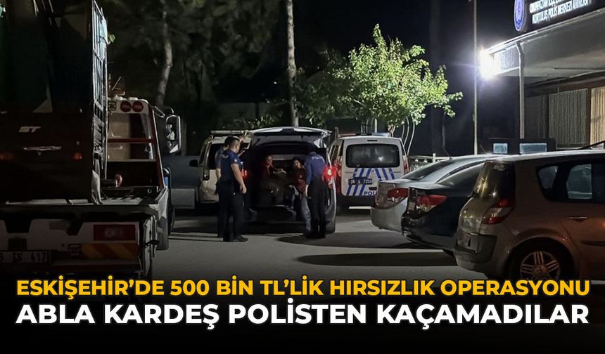Eskişehir’de 500 Bin TL’lik Hırsızlık Operasyonu: Abla Kardeş Polisten Kaçamadılar
