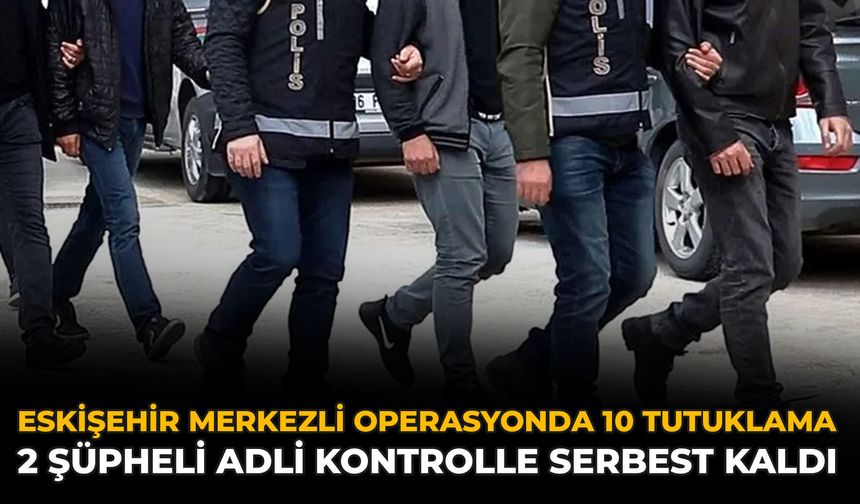 Eskişehir Merkezli Operasyonda 10 Tutuklama: 2 Şüpheli Adli Kontrolle Serbest Kaldı