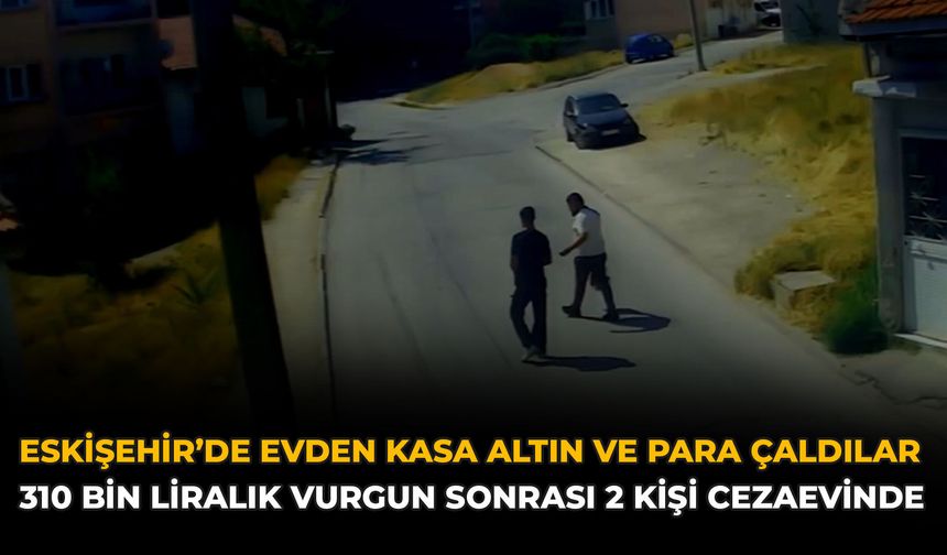 Eskişehir’de Evden Kasa Altın ve Para Çaldılar: 310 Bin Liralık Vurgun Sonrası 2 Kişi Cezaevinde