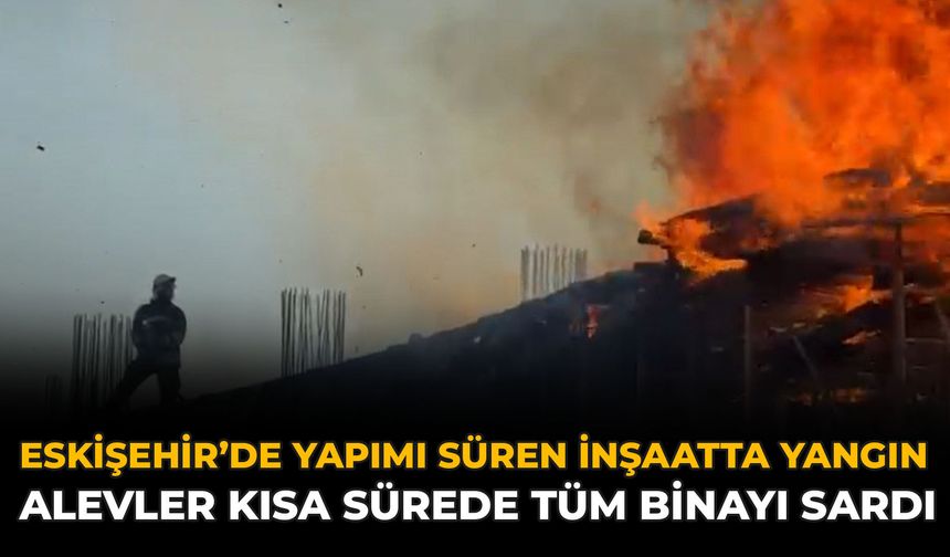 Eskişehir’de Yapımı Süren İnşaatta Yangın: Alevler Kısa Sürede Tüm Binayı Sardı