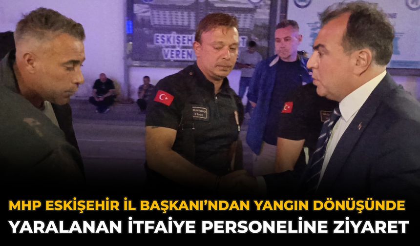 MHP Eskişehir İl Başkanı’ndan Yangın Dönüşünde Yaralanan İtfaiye Personeline Ziyaret