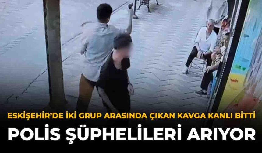 Eskişehir’de İki Grup Arasında Çıkan Kavga Kanlı Bitti: Polis Şüphelileri Arıyor