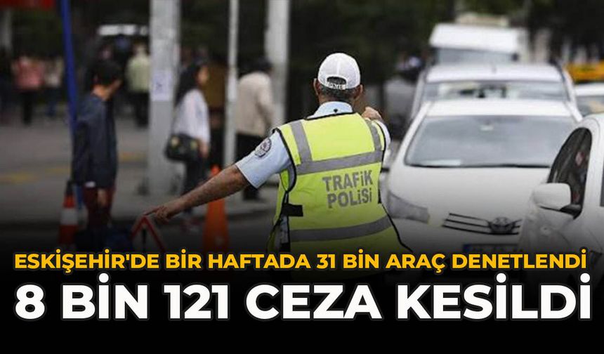Eskişehir'de Bir Haftada 31 Bin Araç Denetlendi: 8 Bin 121 Ceza Kesildi