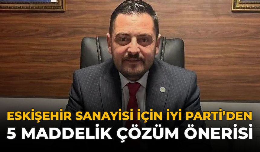 Eskişehir Sanayisi İçin İYİ Parti’den 5 Maddelik Çözüm Önerisi