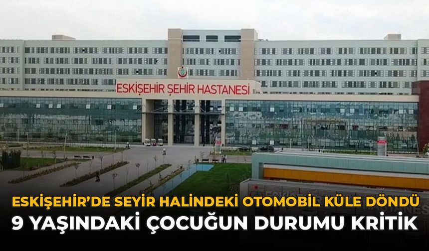 Eskişehir’de Seyir Halindeki Otomobil Küle Döndü: 9 Yaşındaki Çocuğun Durumu Kritik