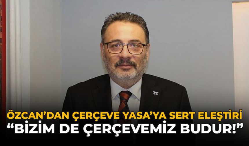 Özcan’dan Çerçeve Yasa’ya Sert Eleştiri: "Bizim de Çerçevemiz Budur!"