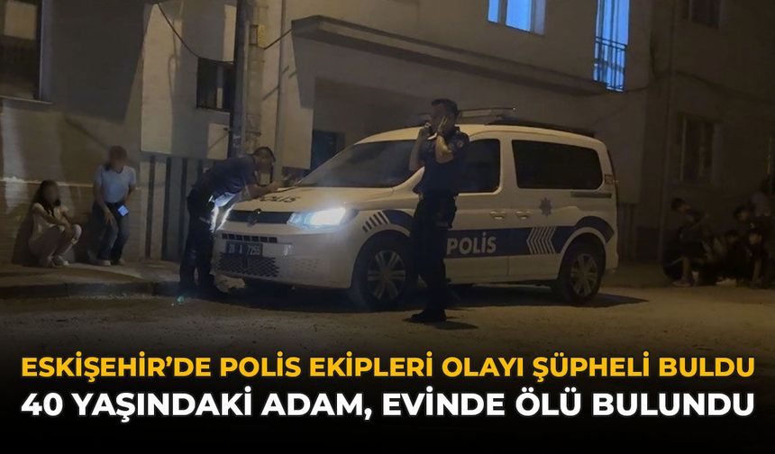 Eskişehir'de Polis Ekipleri Olayı Şüpheli Buldu: 40 Yaşındaki Adam, Evinde Ölü Bulundu