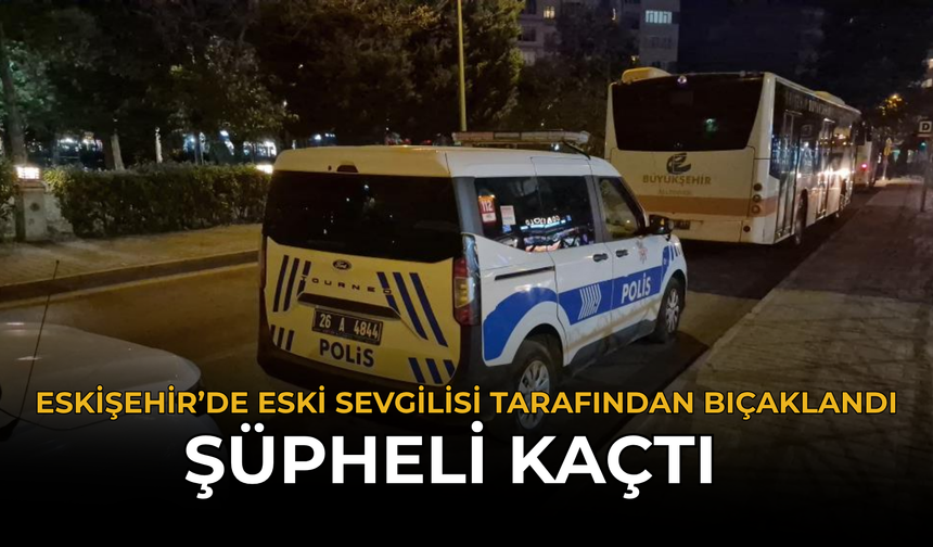 Eskişehir’de Eski Sevgilisi Tarafından Bıçaklandı: Şüpheli Kaçtı