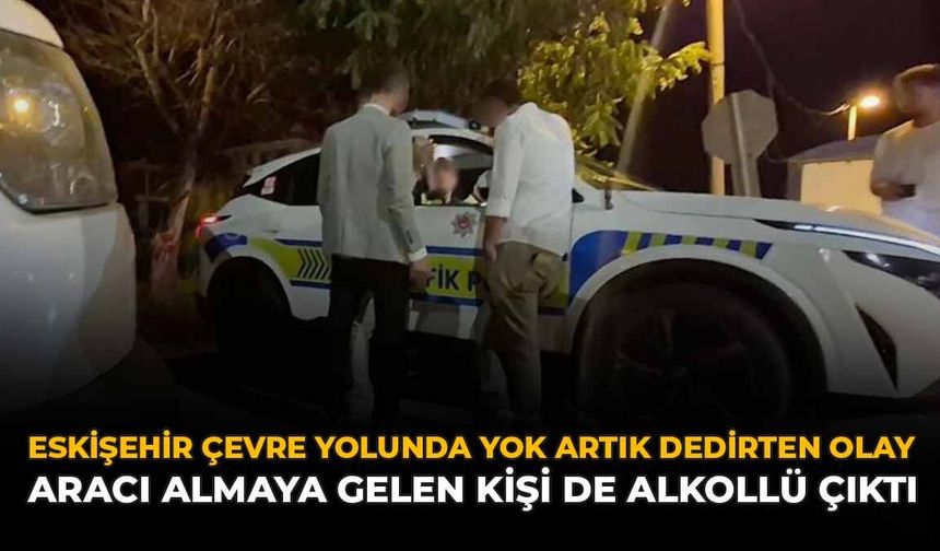 Eskişehir Çevre Yolunda Yok Artık Dedirten Olay: Aracı Almaya Gelen Kişi de Alkollü Çıktı