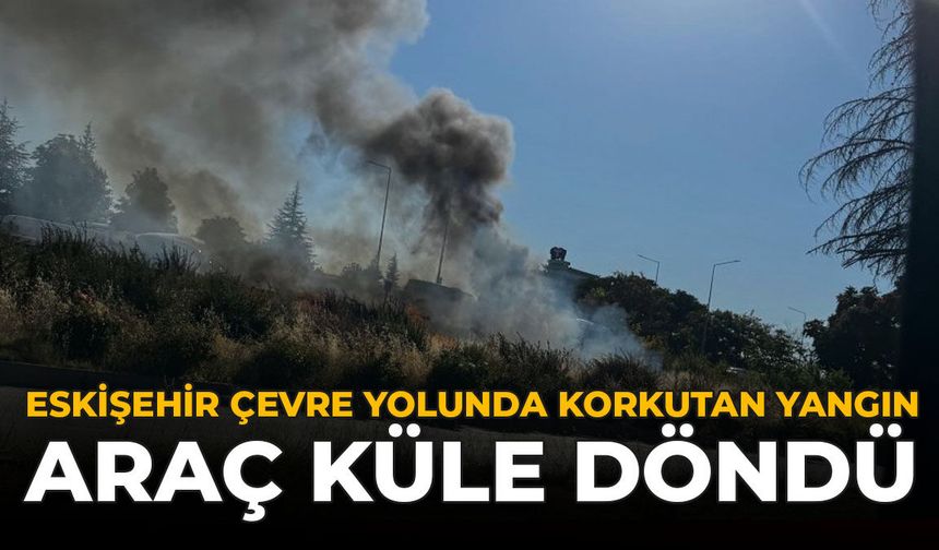 Eskişehir Çevre Yolunda Korkutan Yangın: Araç Küle Döndü