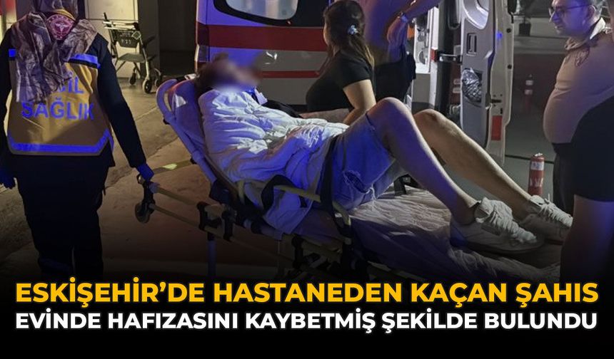Eskişehir'de Hastaneden Kaçan Şahıs: Evinde Hafızasını Kaybetmiş Şekilde Bulundu