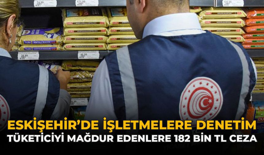 Eskişehir'de İşletmelere Denetim: Tüketiciyi Mağdur Edenlere 182 Bin TL Ceza