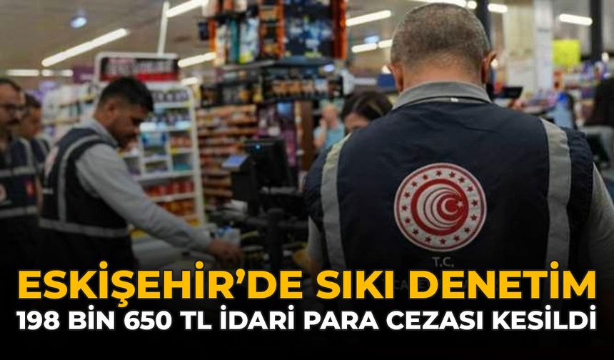 Eskişehir’de Sıkı Denetim: 198 Bin 650 TL İdari Para Cezası Kesildi