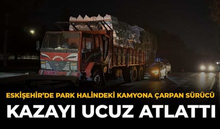 Eskişehir'de Park Halindeki Kamyona Çarpan Sürücü Kazayı Ucuz Atlattı