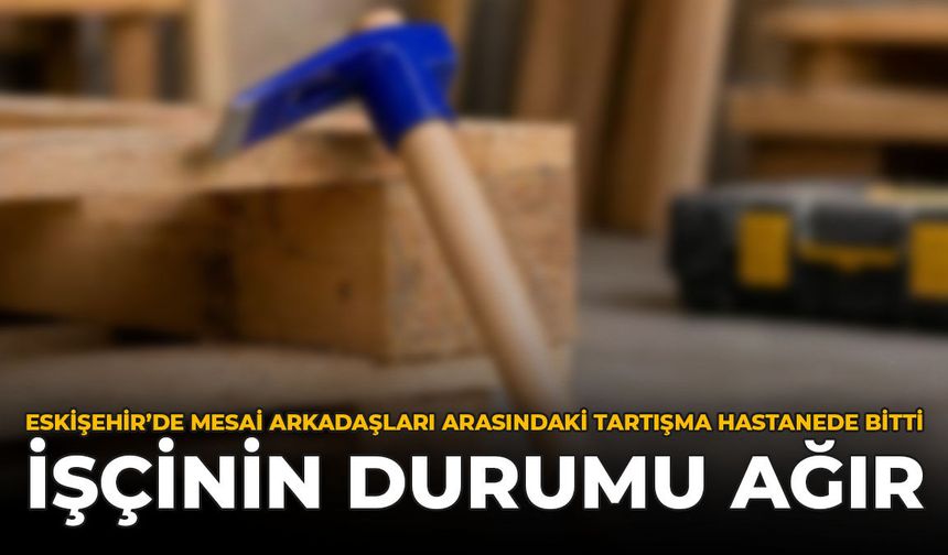Eskişehir’de Mesai Arkadaşları Arasındaki Tartışma Hastanede Bitti: İşçinin Durumu Ağır