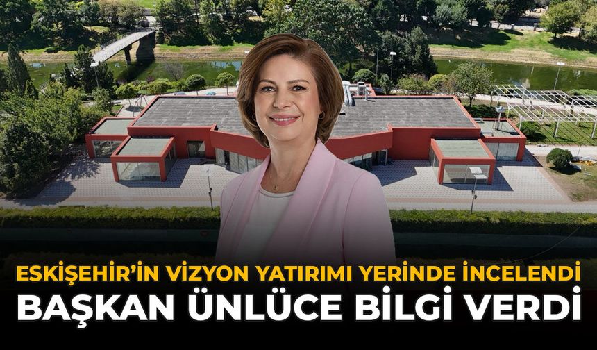 Eskişehir’in Vizyon Yatırımı Yerinde İncelendi: Başkan Ünlüce Bilgi Verdi