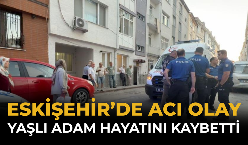 Eskişehir’de Acı Olay: Yaşlı Adam Hayatını Kaybetti
