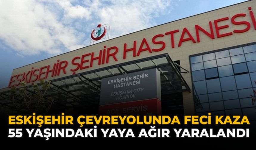 Eskişehir Çevreyolunda Feci Kaza: 55 Yaşındaki Yaya Ağır Yaralandı