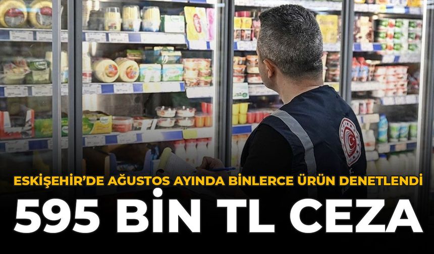 Eskişehir’de Ağustos Ayında Binlerce Ürün Denetlendi: 595 Bin TL Ceza