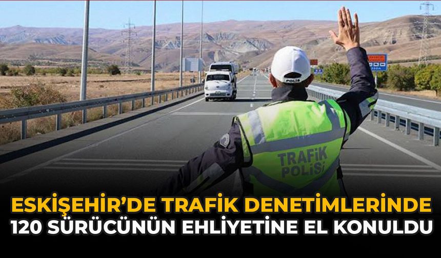 Eskişehir’de Trafik Denetimlerinde 120 Sürücünün Ehliyetine El Konuldu
