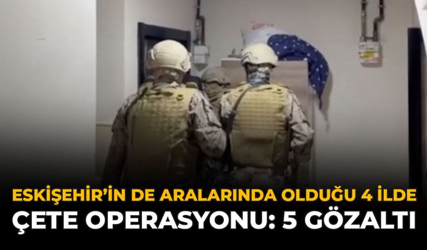 Eskişehir’in De Aralarında Olduğu 4 İlde Çete Operasyonu: 5 Gözaltı