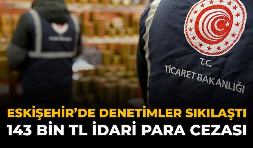 Eskişehir’de Denetimler Sıkılaştı: 143 Bin TL İdari Para Cezası
