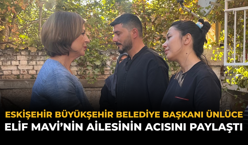 Eskişehir Büyükşehir Belediyesi Başkanı Ünlüce, Elif Mavi’nin Ailesinin Acısını Paylaştı