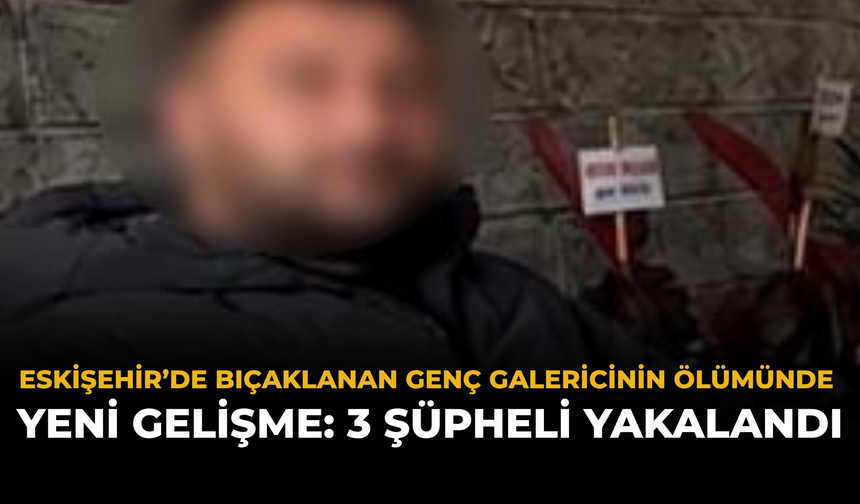 Eskişehir’de Bıçaklanan Genç Galericinin Ölümünde Yeni Gelişme: 3 Şüpheli Yakalandı