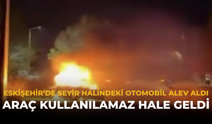 Eskişehir’de Seyir Halindeki Otomobil Alev Aldı: Araç Kullanılamaz Hale Geldi