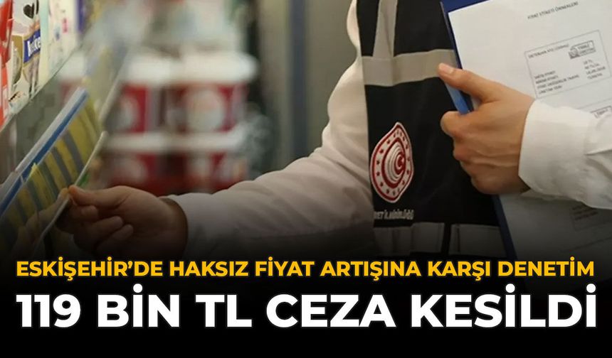 Eskişehir’de Haksız Fiyat Artışına Karşı Denetim: 119 Bin TL Ceza Kesildi